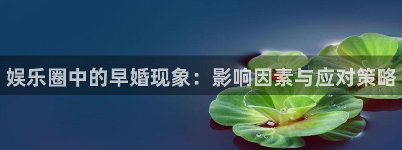 杏鑫娱乐：娱乐圈中的早婚现象：影响因素与应对策略